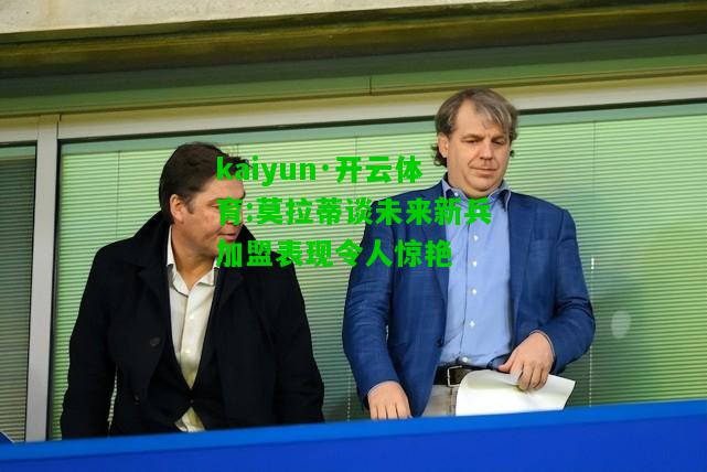 kaiyun·开云体育:莫拉蒂谈未来新兵加盟表现令人惊艳