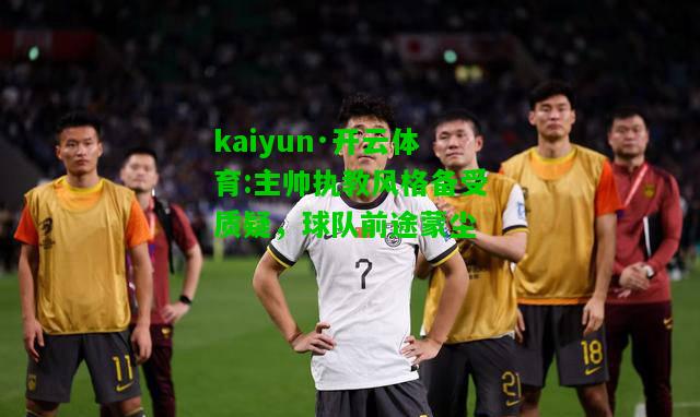 kaiyun·开云体育:主帅执教风格备受质疑，球队前途蒙尘