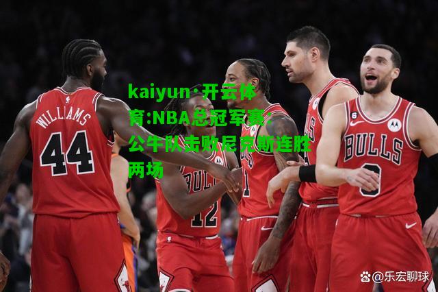 kaiyun·开云体育:NBA总冠军赛：公牛队击败尼克斯连胜两场