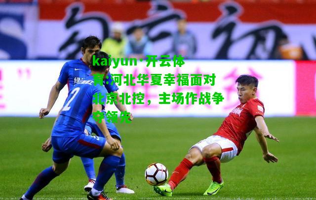 kaiyun·开云体育:河北华夏幸福面对北京北控，主场作战争夺领先