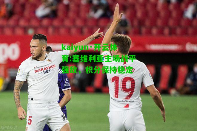 kaiyun·开云体育:塞维利亚主场战平强敌，积分保持稳定