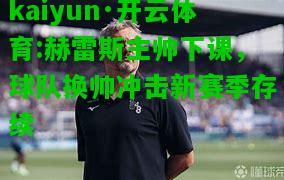 kaiyun·开云体育:赫雷斯主帅下课，球队换帅冲击新赛季存续