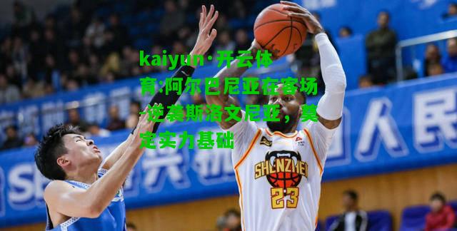 kaiyun·开云体育:阿尔巴尼亚在客场-逆袭斯洛文尼亚，奠定实力基础