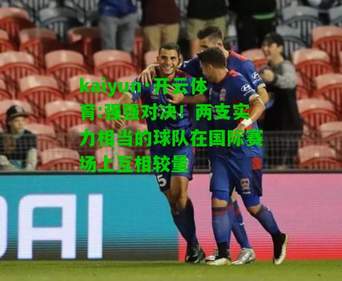 kaiyun·开云体育:强强对决！两支实力相当的球队在国际赛场上互相较量