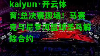kaiyun·开云体育:总决赛现场！马赛克与尼罗河篮球圣马解除合约