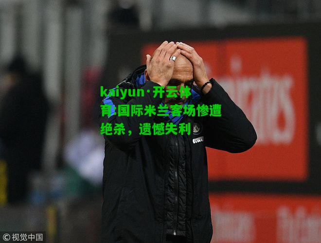 kaiyun·开云体育:国际米兰客场惨遭绝杀，遗憾失利