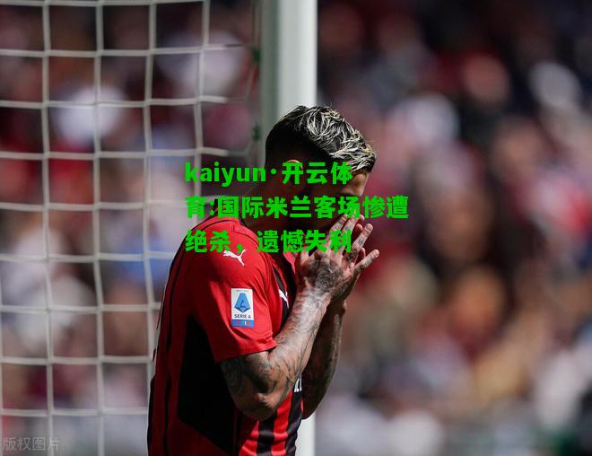 kaiyun·开云体育:国际米兰客场惨遭绝杀，遗憾失利