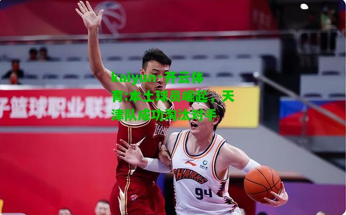kaiyun·开云体育:本土球员崛起，天津队成功淘汰对手