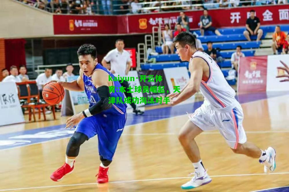 kaiyun·开云体育:本土球员崛起，天津队成功淘汰对手