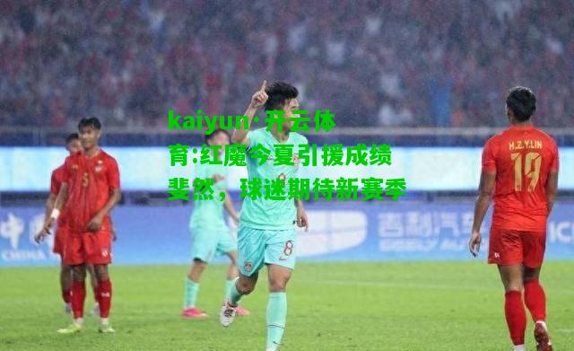 kaiyun·开云体育:红魔今夏引援成绩斐然，球迷期待新赛季