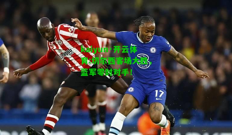 kaiyun·开云体育:切尔西客场大胜，蓝军零封对手！