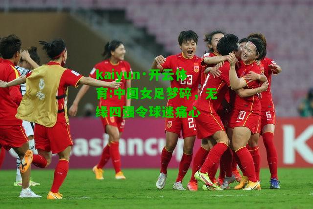 kaiyun·开云体育:中国女足梦碎，无缘四强令球迷痛心