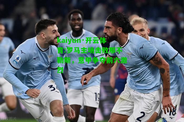 kaiyun·开云体育:罗马主场击败那不勒斯，意甲争夺前六激烈