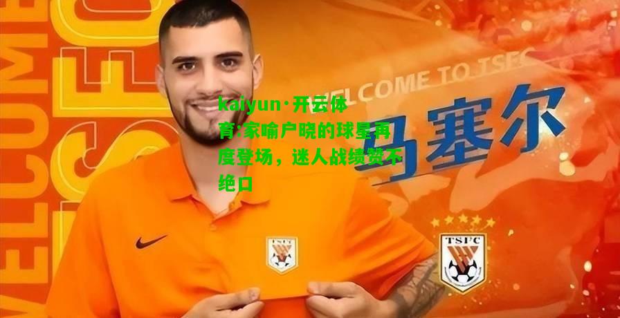 kaiyun·开云体育:家喻户晓的球星再度登场，迷人战绩赞不绝口