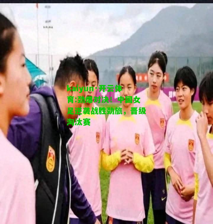 kaiyun·开云体育:劲爆对决！中国女足逆袭战胜劲旅，晋级淘汰赛