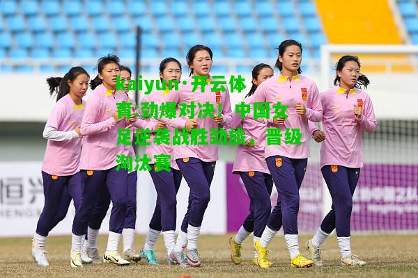 kaiyun·开云体育:劲爆对决！中国女足逆袭战胜劲旅，晋级淘汰赛