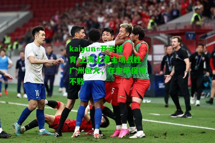 kaiyun·开云体育:上海上港主场战胜广州恒大，在主场保持不败