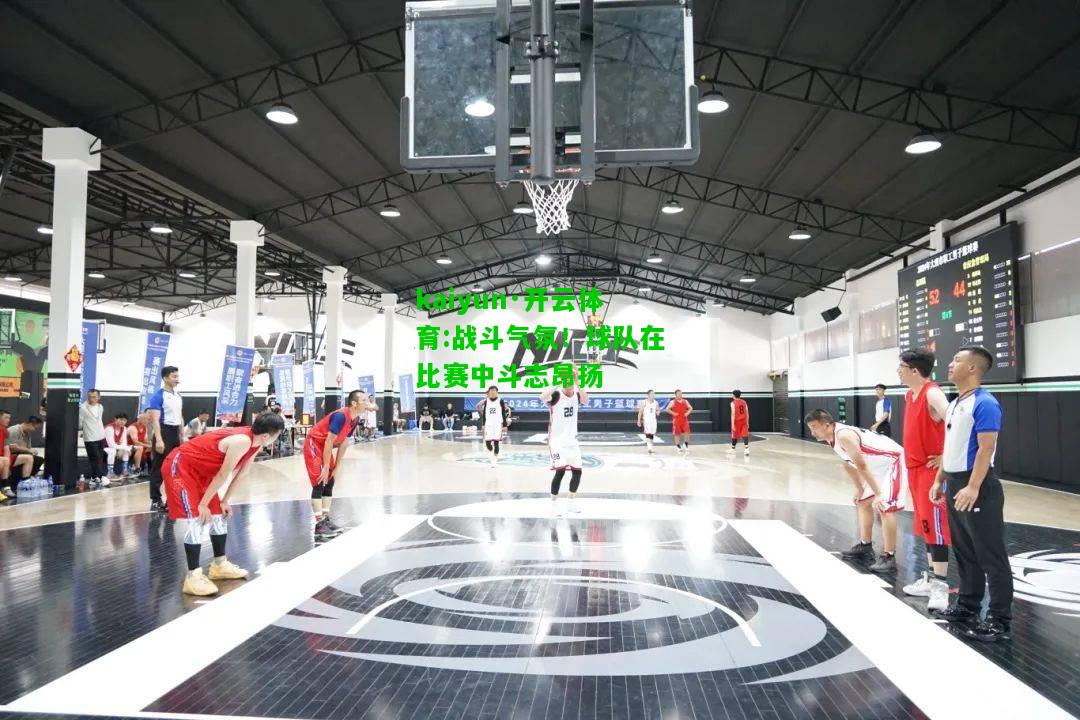 kaiyun·开云体育:战斗气氛！球队在比赛中斗志昂扬