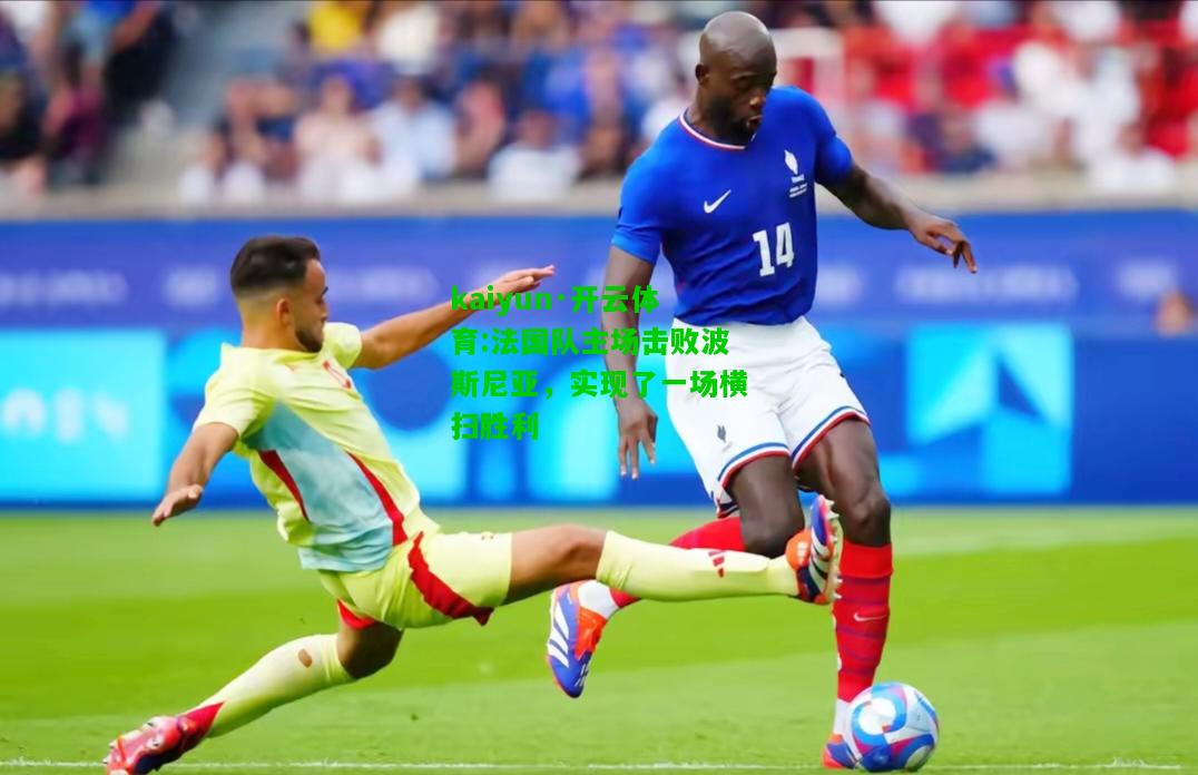 kaiyun·开云体育:法国队主场击败波斯尼亚，实现了一场横扫胜利